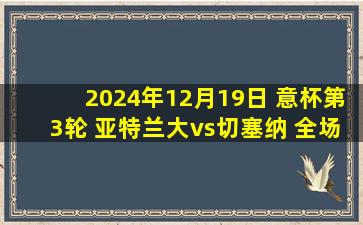 2024年12月19日 意杯第3轮 亚特兰大vs切塞纳 全场录像